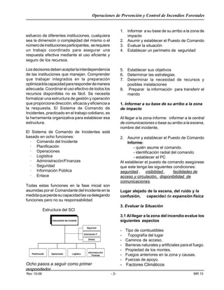 Operaciones de Prevención y Control de Incendios Forestales
Rev 10-06 - 2- MR 15
esfuerzo de diferentes instituciones, cualquiera
sea la dimensión o complejidad del mismo o el
númerodeinstitucionesparticipantes, serequiere
un trabajo coordinado para asegurar una
respuesta efectiva mediante el uso eficiente y
seguro de los recursos.
Losdecisoresdebenaceptarlainterdependencia
de las instituciones que manejan. Comprender
que trabajar integrados en la preparación
optimizarálacapacidadpararesponderdemanera
adecuada. Coordinar el uso efectivo de todos los
recursos disponibles no es fácil. Se necesita
formalizar una estructura de gestión y operación
que proporcione dirección, eficacia y eficiencia a
la respuesta. El Sistema de Comando de
Incidentes, practicado en el trabajo cotidiano, es
la herramienta organizativa para establecer esa
estructura.
El Sistema de Comando de Incidentes está
basado en ocho funciones:
· Comando del Incidente
· Planificación
· Operaciones
· Logística
· Administración/Finanzas
· Seguridad
· Información Pública
· Enlace
Todas estas funciones en la fase inicial son
asumidas por el Comandante del Incidente en la
medidaquepierdesucapacidadlasvadelegando
funciones pero no su responsabilidad
Estructura del SCI
Ocho pasos a seguir como primer
respondedor
1. Informar a su base de su arribo a la zona de
impacto
2. Asumir y establecer el Puesto de Comando
3. Evaluar la situación
4. Establecer un perímetro de seguridad
5. Establecer sus objetivos
6. Determinar las estrategias
7. Determinar la necesidad de recursos y
posibles instalaciones
8. Preparar la información para transferir el
mando
1. Informar a su base de su arribo a la zona
de impacto
Al llegar a la zona informe: informar a la central
de comunicaciones o base su arribo a la escena,
nombre del incidente,
2. Asumir y establecer el Puesto de Comando
Informe:
- quién asume el comando.
- identificación radial del comando
- establecer el PC
Al establecer el puesto de comando asegúrese
que este tenga las siguientes condiciones:
seguridad , visibilidad , facilidades de
acceso y circulación, disponibilidad de
comunicaciones,
Lugar alejado de la escena, del ruido y la
confusión, capacidad de expansión física
3. Evaluar la Situación
3.1 Al llegar a la zona del incendio evalue los
siguientes aspectos
- Tipo de combustibles
- Topografía del lugar
- Caminos de acceso.
- Barreras naturales y artificiales para el fuego.
- Propiedad de los montes.
- Fuegos anteriores en la zona y causas.
- Fuerzas de apoyo.
- Factores Climáticos
 
