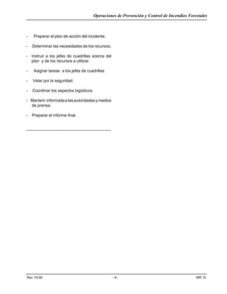 Operaciones de Prevención y Control de Incendios Forestales
Rev 10-06 - 4- MR 15
- Preparar el plan de acción del incidente.
- Determinar las necesidades de los recursos.
- Instruir a los jefes de cuadrillas acerca del
plan y de los recursos a utilizar.
- Asignar tareas a los jefes de cuadrillas
- Velar por la seguridad.
- Coordinar los aspectos logísticos.
- Mantenr informadaalasautoridadesymedios
de prensa.
- Preparar el informe final.
-------------------------------------------------------------
 
