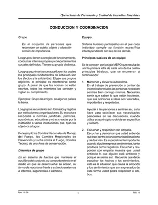 Operaciones de Prevención y Control de Incendios Forestales
MR 16Rev 10- 06 1
CONDUCCION Y COORDINACION
Grupo
Es el conjunto de personas que
reconocen un sujeto, objeto o situación
común de importancia.
Losgrupos,tienensusreglasdefuncionamiento,
conductas internas propias y comportamientos
sociales definidos. Tienen su propia dinámica.
Losgruposprimariossonaquellosenloscuales
los principales fundamentos de cohesión son
los afectos y la solidaridad. Eligen sus propios
objetivos, el principal es mantenerse como
grupo. A pesar de que las normas no están
escritas, todos los miembros las conocen y
vigilan su cumplimiento.
Ejemplos: Grupodeamigos,enalgunospaíses
la barra.
Losgrupossecundariossonformadosyregidos
porinstitucionesuorganizaciones.Suestructura
responde a normas jurídicas, políticas,
económicas, educativas y otras creadas por la
institución o varias instituciones que, fijan los
objetivos a lograr.
Por ejemplo los Comités Nacionales de Manejo
del Fuego, los Comités Regionales de
Prevención y Lucha contra el Fuego, Comités
Técnico de una Area de conservación.
Dinámica de grupo
Es un sistema de fuerzas que mantiene el
equilibriodelconjunto,sucomportamientoenel
medio en que se desenvuelve su acción, su
formadereaccionarfrenteaestímulosexternos
o internos, sugerencias o cambios.
Equipo
Sistema humano participativo en el que cada
individuo cumple su función específica
interdependiente con las de los demás.
Principios básicos de un equipo
Se le conocen por la sigla MEPO que resulta de
unir la primera letra de cada uno de los cuatro
principios básicos, que se enumeran a
continuación:
1. Mantener y elevar la autoestima.
En el trabajo de prevención o control de
incendiosforestaleslaspersonasnecesitan
sentirse bien consigo mismas. Necesitan
sentir que saben lo que están haciendo,
que sus opiniones e ideas son valoradas,
importantes y respetadas.
Ayudar a las personas a sentirse así, es la
llave para satisfacer sus necesidades
personales en las discusiones, cuando
utiliceesteprincipionoolvideserespecífico
y sincero.
2. Escuchar y responder con empatía.
Escuchar y demostrar que usted entiende
quéeselcentrodeunacomunicaciónabierta
ydedosvías.Esespecialmenteimportante
cuandoalguienexpresasentimientos,tanto
positivos como negativos. Escuchar y res-
ponder con empatía muestra que usted
entiende lo que alguien está sintiendo y
porqué se siente así. Recuerde que debe
escuchar los hechos y los sentimientos,
esta es la situación que causa la emoción
y los sentimientos que son expresados de
esta forma usted podrá responder a am-
bos.
 