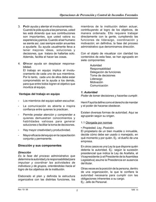 Operaciones de Prevención y Control de Incendios Forestales
MR 16Rev 10- 06 2
miembros de la institución deben actuar,
contribuyendo al logro de los objetivos, de
manera ordenada. Ello requiere trabajar
directamente con la gente, cumpliendo las
funciones de liderazgo, coordinación y
motivación; en definitiva, la fase del proceso
administrativo que denominamos dirección.
Con el objeto de visualizar con claridad los
contenidos de esta fase, se han agrupado en
siete componentes:
Autoridad
Responsabilidad
Delegación de funciones
Toma de decisiones
Liderazgo
Motivación
Comunicación
1. Autoridad
Poder de tomar decisiones y hacerlas cumplir.
HenriFayolladefinecomoelderechodemandar
y el poder de hacerse obedecer.
Existen diversas formas de autoridad. Aqui se
agruparán según su origen.
1.1 Otorgada por normas
• Propiedad, Ley, Posición.
El propietario de un bien mueble o inmueble,
decide cómo debe ser usado o manejado, en
qué momento y por quién. Ej.: el dueño de una
empresa.
En otros casos es una Ley la que dispone quién
detenta la autoridad. Ej.: según la sucesión
presidencial que indica la Ley de Acefalía, el
Vicepresidente (o el Presidente de la Asamblea
Legislativa) asume la Presidencia en ausencia
del titular.
Otrasveceseslaposicióndelapersona,dentro
de una organización, la que le confiere la
autoridad necesaria para cumplir con las
obligaciones inherentes a su cargo.
Ej.: Jefe de Personal.
3. Pedir ayuda y alentar el involucramiento.
Cuandolepideayudaalaspersonas,usted
les está diciendo que sus contribuciones
son importantes, que usted valora su
experienciaypericia.Cuando elserhumano
se siente así, casi siempre están anuentes
a ayudarle. Su ayuda usualmente lleva a
tener mejores ideas, soluciones y
decisiones, que tratara de hallarlas solo.
Además, facilita el hacer las cosas.
4. Ofrecer ayuda sin desplazar responsa-
bilidad.
El trabajo en equipo implica el involu-
cramiento de cada uno de sus miembros.
Por lo tanto, cada uno de ellos debe estar
comprometido en la ayuda a los demás,
para que entre todos logren el objetivo que
moviliza al equipo.
Ventajas del trabajo en equipo
- Los miembros del equipo saben escuchar.
- La comunicación es abierta e inspira
confianza entre quienes la practican.
- Permite prestar atención y comprender a
quienes demuestran conocimientos y
habilidades valiosas para generar
soluciones o facilitar la toma de decisiones.
- Hay mayor creatividad y productividad.
- Mayoreficaciadelequipoenlacapacitación
conjunta y permanente.
Dirección y sus componentes
Dirección
Es la fase del proceso administrativo que
determinalaautoridadylaresponsabilidadpara
impulsar y coordinar las actividades de
individuos y de grupos, orientándolas hacia el
logro de los objetivos de la institución.
Elaborado el plan y definida la estructura
organizativa con las distintas funciones, los
 