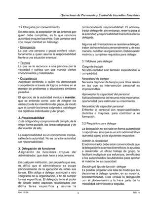 Operaciones de Prevención y Control de Incendios Forestales
MR 16Rev 10- 06 3
1.2 Otorgada por consentimiento
En este caso, la aceptación de las órdenes por
quien debe cumplirlas, es la que reconoce
autoridadenquienlasemite.Estepuntoseverá
con mayor claridad en liderazgo.
• Emergencia
La que una persona o grupo confiere volun-
tariamente a quien asume la responsabilidad
frente a una situación eventual.
• Técnica
La que se le reconoce a una persona por la
vastedad y solidez con que maneja ciertos
conocimientos y habilidades.
• Competencia
Autoridad conferida a quien ha demostrado
competencia a través de logros exitosos en el
manejo de problemas o situaciones similares
pasadas.
El ejercicio de la autoridad involucra mandar,
que se entiende como: acto de integrar los
esfuerzos de los miembros del grupo, de modo
que al cumplir las tareas asignadas, satisfagan
los objetivos individuales y del grupo.
2. Responsabilidad
Es la obligación y compromiso de cumplir, de la
mejor forma posible, las tareas asignadas y de
dar cuenta de ello.
La responsabilidad es un componente insepa-
rable de la autoridad. No se concibe autoridad
sin responsabilidad.
3. Delegación de funciones
Asignación de funciones propias del
administrador, que éste hace a otra persona.
En cualquier institución, por pequeña que sea,
es difícil que el administrador se ocupe
personalmente de la ejecución de todas sus
tareas. Ello obliga a delegar autoridad a otro
integrante de la organización, a fin de cumplir
tareas específicas. El delegado tiene el poder
de decidir sobre aspectos relacionados con
dicha tarea específica y asume la
correspondiente responsabilidad. El adminis-
trador delegante, sin embargo, reserva para si
laautoridadyresponsabilidadfinalsobreelárea
delegada.
Algunos administradores se resisten a delegar,
tratan de hacerlo todo personalmente y, de esa
manera,debilitanlaorganización.Debenexistir
motivos y cumplirse requisitos para delegar.
3.1 Motivos para delegar
Carga de trabajo
No sólo cantidad sino también especificidad o
complejidad.
Necesidad de tiempo
Necesita disponer de tiempo para otras tareas
en las que su intervención personal es
imprescindible.
Aprovechar la capacidad del personal
Aplicación racional del recurso más importante;
oportunidad para estimular su crecimiento.
Necesidad de capacitar personal
Enfrentar al personal con responsabilidades
distintas o mayores, para contribuir a su
formación.
3.2 Requisitos para delegar
La delegación no se hace en forma automática
ocaprichosa,sinoqueesunactoadministrativo
que está sujeto a los siguientes requisitos:
Admitir la necesidad
El administrador debe estar convencido de que
ladelegaciónleacarrearábeneficios,loayudará
a desarrollar un eficaz trabajo de grupo, le
facilitará multiplicar sus esfuerzos, beneficiará
a los subordinados facultándolos para aportar
el máximo de su capacidad.
Decidir qué tipo de función delegar
Es posible preparar una lista de modo que las
decisiones a delegar queden, en su mayoría,
predeterminadas. Esto vincula la delegación
con el planeamiento y la hace parte de la
modalidad administrativa seguida.
 