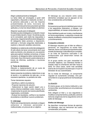 Operaciones de Prevención y Control de Incendios Forestales
MR 16Rev 10- 06 4
Elegir cuidadosamente al delegado
La tarea debe ser encargada a quien esté
capacitado y dispuesto a realizarla; es decir, a
la persona adecuada y con las mayores
probabilidades de éxito. Conviene dar
oportunidadalaspersonasqueposeengrandes
aptitudes y no las han desarrollado en plenitud.
Disponer ayuda para el delegado
Se debe ayudar al delegado y no decidir o hacer
lo que él debe decidir y hacer. Si solicita ayuda,
se le concederá; pero darle las respuestas o
soluciones,niegalosbeneficiosdeladelegación.
El delegante debe ponerse a disposición,
estimular y formular preguntas destinadas a
explorar y descubrir posibles soluciones.
Establecerunsistemadecontroldeladelegación
Al sólo efecto de tener conocimiento de lo que
está ocurriendo y de ubicarse en una posición
apta para aplicar medidas correctivas, si fuese
necesario, el delegante debe mantenerse bien
informado. Esa información podrá obtenerse a
través de informes, auditorías o reuniones
periódicas.
4. Toma de decisiones
Elección e implementación de un curso de
acción para resolver un problema.
Saber presentar el problema; determinar un eje
al asunto y no apartarse de este eje, y si es
necesario apartarse, no perderlo de vista.
Tomar decisiones requiere:
- Identificar y definir el problema;
- Proponer opciones de solución;
- Seleccionar la mejor opción según uno o
varios criterios (viabilidad, costo, impacto, etc.)
-Implementar la acción de manera planificada,
organizada y controlada;
- Evaluar los resultados, verificar si se resolvió
el problema e identificar nuevo/s problema/s.
5. Liderazgo
Patrón de comportamiento orientado a integrar
esfuerzos e intereses personales e
institucionales, en procura de un objetivo.
El liderazgo es una relación entre varios
elementos complejos que se agrupan en los
tres considerandos primordiales.
El líder
Es la persona que tiene la habilidad para inducir
a los seguidores (liderados), a trabajar, con
responsabilidad, en tareas conducidas por él.
Esta habilidad puede ser innata y manifestarse
en forma espontánea, o adquirida a través del
estudio,lareflexión,elautocontrol,laexperiencia
y el entrenamiento.
El seguidor o liderado
El liderazgo requiere que el líder se refiera a
personas; sin seguidores no existe líder.
Además,tienenunainfluenciaimportantesobre
elestilodeliderazgo.Estediferiráporcompleto,
si se trata de operarios manuales o de
profesionales que desarrollan tareas de
planificación.
Si el grupo siente una gran necesidad de
concretar objetivos, sus miembros tienden a
aceptar mejor la orientación del líder hacia la
tarea. En otros casos, serán más sensibles
acerca de si el superior se preocupa o no por el
bienestar de sus subordinados.
De la tríada de liderazgo, el componente
seguidor es sumamente complejo. Una per-
sonalíderenungrupopodríaserrechazadapor
otro.
La situación
El mismo grupo, en la misma institución y con
elmismolíder,seenfrentaráconcircunstancias
cambiantes.
Esto obligará al líder y a sus seguidores a
modificarcomportamientosyactitudes,variando
tanto las exigencias de los seguidores como el
estilo de liderazgo.
Estilos de liderazgo
Se describen numerosas formas de ejercicio
del liderazgo, aquí se mencionan las cuatro
consideradas principales.
 
