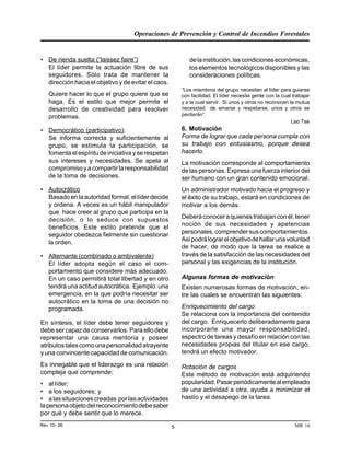 Operaciones de Prevención y Control de Incendios Forestales
MR 16Rev 10- 06 5
• De rienda suelta (“laissez faire”)
El líder permite la actuación libre de sus
seguidores. Sólo trata de mantener la
dirección hacia el objetivo y de evitar el caos.
Quiere hacer lo que el grupo quiere que se
haga. Es el estilo que mejor permite el
desarrollo de creatividad para resolver
problemas.
• Democrático (participativo):
Se informa correcta y suficientemente al
grupo, se estimula la participación, se
fomentaelespíritudeiniciativayserespetan
sus intereses y necesidades. Se apela al
compromisoyacompartirlaresponsabilidad
de la toma de decisiones.
• Autocrático
Basadoenlaautoridadformal,ellíderdecide
y ordena. A veces es un hábil manipulador
que hace creer al grupo que participa en la
decisión, o lo seduce con supuestos
beneficios. Este estilo pretende que el
seguidor obedezca fielmente sin cuestionar
la orden.
• Alternante (combinado o ambivalente)
El líder adopta según el caso el com-
portamiento que considere más adecuado.
En un caso permitirá total libertad y en otro
tendrá una actitud autocrática. Ejemplo: una
emergencia, en la que podría necesitar ser
autocrático en la toma de una decisión no
programada.
En síntesis, el líder debe tener seguidores y
debe ser capaz de conservarlos. Para ello debe
representar una causa meritoria y poseer
atributostalescomounapersonalidadatrayente
y una convincente capacidad de comunicación.
Es innegable que el liderazgo es una relación
compleja que comprende:
• allíder;
• a los seguidores; y
• alassituacionescreadas porlasactividades
lapersonaobjetodelreconocimientodebesaber
por qué y debe sentir que lo merece.
delainstitución,lascondicioneseconómicas,
los elementos tecnológicos disponibles y las
consideraciones políticas.
“Los miembros del grupo necesitan al líder para guiarse
con facilidad. El líder necesita gente con la cual trabajar
y a la cual servir. Si unos y otros no reconocen la mutua
necesidad de amarse y respetarse, unos y otros se
perderán”.
Lao Tse
6. Motivación
Forma de lograr que cada persona cumpla con
su trabajo con entusiasmo, porque desea
hacerlo.
La motivación corresponde al comportamiento
de las personas. Expresa una fuerza interior del
ser humano con un gran contenido emocional.
Un administrador motivado hacia el progreso y
el éxito de su trabajo, estará en condiciones de
motivar a los demás.
Deberáconoceraquienestrabajanconél,tener
noción de sus necesidades y apetencias
personales,comprendersuscomportamientos.
Asípodrálograrelobjetivodehallarunavoluntad
de hacer, de modo que la tarea se realice a
través de la satisfacción de las necesidades del
personal y las exigencias de la institución.
Algunas formas de motivación
Existen numerosas formas de motivación, en-
tre las cuales se encuentran las siguientes:
Enriquecimiento del cargo
Se relaciona con la importancia del contenido
del cargo. Enriquecerlo deliberadamente para
incorporarle una mayor responsabilidad,
espectro de tareas y desafío en relación con las
necesidades propias del titular en ese cargo,
tendrá un efecto motivador.
Rotación de cargos
Este método de motivación está adquiriendo
popularidad.Pasarperiódicamentealempleado
de una actividad a otra, ayuda a minimizar el
hastío y el desapego de la tarea.
 