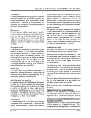 Operaciones de Prevención y Control de Incendios Forestales
MR 16Rev 10- 06 6
Crecimiento
El deseo de desarrollarse y progresar existe en
todos los empleados en diversos grados. El
directivo progresista trata de satisfacer estas
necesidades, creando y manteniendo un
ambiente de trabajo en donde prosperen el
empuje y el crecimiento.
Realización
El administrador debe asegurarse de que la
metaconstituyeundesafíoparaelsubordinado,
pero que es una meta alcanzable. La tarea
debe tener sentido y ser interesante, útil y
valiosa a los ojos de la persona, quien debe
recibirlaevaluacióninmediataunavezconcluida
su labor.
Responsabilidad
Cuandolaresponsabilidadnoestádeterminada
especificamente, muchos individuos dejarán
que los demás terminen el trabajo, pensando
que a ellos no les corresponde hacerlo. El
deseo del personal de que se le asignen tareas
específicas y de ser juzgado por su
cumplimiento, es un claro ejemplo de la
motivación lograda mediante una utilización
adecuada de la responsabilidad.
Retribución
Toda tarea debe ser justamente retribuida. La
retribución,ademásdepermitiraquienlarecibe
satisfacer necesidades impostergables, es un
importante elemento de motivación.
Administración por objetivos
La práctica de permitir al trabajador participar
no sólo en la determinación de los propios
objetivos personales, sino también en el modo
de cómo se llevarán a cabo, todo con la
aprobaciónfinaldelsuperior,comportaenormes
cualidades motivadoras. Por ese enfoque, el
empleadoponesuvoluntadalserviciodelmanejo
inteligente y no de la improvisación.
Participación
La mejor manera de lograr la contribución del
trabajador a los objetivos de la empresa es
admitir su participación. Que la persona sepa
que sus ideas ayudan a conformar la decisión
finalmente tomada y se de cuenta de que el
propio aporte es efectivo. Cuando hay
participación,eldeseodelapersonadesentirse
importanteycontribuiralprogresoesreconocido
porlasuperioridadyutilizadoprovechosamente.
Reconocimiento
En general la gente necesita ser aceptada
como miembro de un grupo y siente deseos de
tenerunaposición. Laspersonasaspiranaque
se de importancia a su presencia, sus
realizaciones y contribuciones. La motivación
alcanza su valor máximo cuando ese
reconocimientoprovienedequienespertenecen
al mismo grupo de trabajo u otro afín.
COMUNICACION
Proceso de efectuar un intercambio de
entendimiento entre dos o más personas.
Medio imprescindible en administración. Todo
administrador debe desarrollar y perfeccionar
su capacidad para comunicarse. Ello permitirá
que sus instrucciones sean cumplidas
correctamente.
Se sabe que para que exista comunicación
deben intervenir, como mínimo, dos personas
entre las que, a través de un canal y utilizando
un código conocido por ambas, se transmite un
mensaje.Siunohablaoescribe,elotroescucha
o lee.
Es decir, uno emite y el otro recibe emitiendo a
su vez una respuesta, a la que deberá ser
sensible el que originó el mensaje.
Este es uno de los principios fundamentales del
proceso:
Toda comunicación es bidireccional.
Elhechodequealguienhayaescuchadooleído
un mensaje y acusado recibo del mismo, no
significa que ha habido comunicación. Porque:
Comunicar es más que decir o escribir, incluye
también comprender.
La comunicación se realiza, básicamente, para
influir sobre el comportamiento. Este
comportamiento se regirá por la interpretación
 