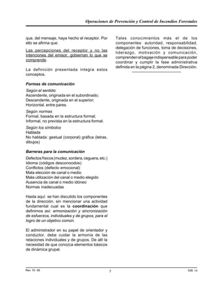 Operaciones de Prevención y Control de Incendios Forestales
MR 16Rev 10- 06 7
que, del mensaje, haya hecho el receptor. Por
ello se afirma que:
Las percepciones del receptor y no las
intenciones del emisor, gobiernan lo que se
comprende.
La definición presentada integra estos
conceptos.
Formas de comunicación
Según el sentido:
Ascendente, originada en el subordinado;
Descendente, originada en el superior;
Horizontal, entre pares.
Según normas
Formal, basada en la estructura formal;
Informal, no prevista en la estructura formal.
Según los símbolos
Hablada
No hablada: gestual (corporal) gráfica (letras,
dibujos)
Barreras para la comunicación
Defectosfísicos(mudez,sordera,ceguera,etc.)
Idioma (códigos desconocidos)
Conflictos (defecto emocional)
Mala elección de canal o medio
Mala utilización del canal o medio elegido
Ausencia de canal o medio idóneo
Normas inadecuadas
Hasta aquí se han discutido los componentes
de la dirección, sin mencionar una actividad
fundamental cual es la coordinación que
definimos así: armonización y sincronización
de esfuerzos, individuales y de grupos, para el
logro de un objetivo común.
El administrador en su papel de orientador y
conductor, debe cuidar la armonía de las
relaciones individuales y de grupos. De allí la
necesidad de que conozca elementos básicos
de dinámica grupal.
Tales conocimientos más el de los
componentes: autoridad, responsabilidad,
delegación de funciones, toma de decisiones,
liderazgo, motivación y comunicación,
comprendenelbagajeindispensableparapoder
coordinar y cumplir la fase administrativa
definida en la página 2, denominada Dirección.
------------------------------------
 