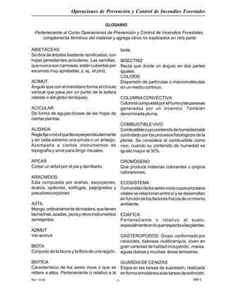 Rev 10-06
Operaciones de Prevención y Control de Incendios Forestales
MR 5-1-
GLOSARIO
Perteneciente al Curso Operaciones de Prevención y Control de Incendios Forestales,
complementa términos del material y agrega otros no explicados en otra parte
ABIETÁCEAS
Sedicedeárbolesbastanteramificados,con
hojas persistentes aciculares. Las semillas,
quenuncasoncarnosas,estáncubiertaspor
escamas muy apretadas; p. ej., el pino,
ACIMUT
Ángulo que con el meridiano forma el círculo
vertical que pasa por un punto de la esfera
celeste o del globo terráqueo.
ACICULAR
De forma de agujas;dícese de las hojas de
ciertasplantas.
ALIDADA
Reglafijaomóvilquellevaperpendicularmente
y en cada extremo una pínula o un anteojo.
Acompaña a ciertos instrumentos de
topografía y sirve para dirigir visuales.
APEAR
Cortar un árbol por el pie y derribarlo.
ARACNIDOS
Esta compuesta por arañas, escorpiones,
ácaros, opiliones, solífugos, palpígrados y
pseudoescorpiones
ASTIL
Mango,ordinariamentedemadera,quetienen
lashachas,azadas,picosyotrosinstrumentos
semejantes.
AZIMUT
Ver acimut.
BIOTA
Conjunto de la fauna y la flora de una región.
BIOTICA
Característico de los seres vivos o que se
refiere a ellos. Perteneciente o relativo a la
biota.
BISECTRIZ
Recta que divide un ángulo en dos partes
iguales.
COLOIDE
Dispersión de partículas o macromoléculas
enunmediocontinuo.
COLUMNACONVECTIVA
Columnacompuestaporelhumoylaspavesas
generadas por un incendio. También
denominadapluma.
COMBUSTIBLEVIVO
Combustiblecuyocontenidodehumedadestá
controladoporlosprocesosfisiológicosdela
planta. Se considera al combustible como
vivo, cuando su contenido de humedad es
igualo mayor al 30%.
CROMÓGENO
Que produce materias colorantes u origina
coloraciones.
ECOSISTEMA
Comunidaddelosseresvivoscuyosprocesos
vitales se relacionan entre sí y se desarrollan
enfuncióndelosfactoresfísicosdeunmismo
ambiente.
EDÁFICA
Perteneciente o relativo al suelo,
especialmenteenloquerespectaalasplantas.
GASTEROPODOS: Grupo conformado por
caracoles, babosas nudibranquis, viven en
gran variedad de hatitad incluyendo , mares,
aguas dulces y muchas áreas terrestres.
GUARDIA DE CENIZAS
Etapa en las tareas de supresión, realizada
enformasimultáneaalastareasdeextinción,
 