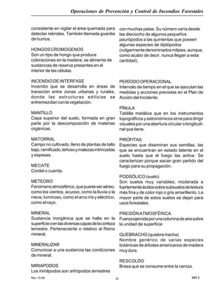 Rev 10-06
Operaciones de Prevención y Control de Incendios Forestales
MR 5-2-
consistente en vigilar el área quemada para
detectar rebrotes. También llamada guardia
dehumos.
HONGOSCROMOGENOS
Son un tipo de hongo que produce
coloraciones en la madera; se alimenta de
sustancias de reserva presentes en el
interior de las células.
INCENDIODEINTERFASE
Incendio que se desarrolla en áreas de
transición entre zonas urbanas y rurales,
donde las estructuras edilicias se
entremezclanconlavegetación.
MANTILLO
Capa superior del suelo, formada en gran
parte por la descomposición de materias
orgánicas.
MATORRAL
Campo no cultivado, lleno de plantas de tallo
bajo,ramificado,leñosoymalezasintrincadas
y espesas.
MECATE
Cordel o cuerda.
METEORO
Fenómenoatmosférico,quepuedeseraéreo,
como los vientos, acuoso, como la lluvia o la
nieve, luminoso, como el arco iris y eléctrico,
como el rayo.
MINERAL
Sustancia inorgánica que se halla en la
superficieoenlasdiversascapasdelacorteza
terrestre. Perteneciente o relativo al Reino
mineral.
MINERALIZAR
Comunicar a una sustancia las condiciones
de mineral.
MIRIAPODOS
Los miriápodos son artrópodos terrestres
con muchas patas. Su número varía desde
las dieciocho de algunos pequeños
paurópodos a las quinientas que poseen
algunas especies de diplópodos
(vulgarmentedenominadosmilpies,aunque,
como acabo de decir, nunca llegan a esta
cantidad).
PERÍODOOPERACIONAL
Intervalo de tiempo en el que se ejecutan las
medidas y acciones previstas en el Plan de
AccióndelIncidente.
PÍNULA
Tablilla metálica que en los instrumentos
topográficosyastronómicossirveparadirigir
visualesporunaaberturacircularolongitudi-
nal que tiene.
PIRÓFITAS
Especies que diseminan sus semillas, las
que se encuentran en estado latente en el
suelo hasta que el fuego las activa. Se
caracterizan porque sacan gran partido del
fuego para su propagación.
PODSÓLICO(suelo)
Son suelos muy variables; moderada a
fuertementeácidossobresubsuelosdetextura
más fina y de color rojo o gris amarillento. La
mayor parte de estos suelos se dejan para
usosforestales.
PRESIÓNATMOSFÉRICA
Fuerzaejercidaporunacolumnadeairesobre
la unidad de superficie
QUEBRACHO(quiebra-hacha)
Nombre genérico de varias especies
botánicas de árboles americanos de madera
muydura.
RESCOLDO
Brasa que se consume entre la ceniza.
 