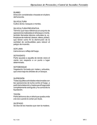Rev 10-06
Operaciones de Prevención y Control de Incendios Forestales
MR 5-3-
RUMBO
Dirección considerada o trazada en el plano
delhorizonte.
SILVICULTURA
Cultivo de los bosques o montes.
SILVICULTURAPREVENTIVA
Término que hace referencia al conjunto de
operacionesrealizadasenelbosqueomonte,
también llamadas labores culturales (p. ej.:
limpiezasdematorral,clareos,raleos,podas),
que tienen como fin la disminución de la
cantidad de combustibles para reducir el
peligro de incendio.
SOFLAMA
Llama tenue o reflejo del fuego.
SOTAVENTO
Parte opuesta a aquella de donde viene el
viento con respecto a un punto o lugar
determinado.
SOTOBOSQUE
Vegetación formada por matas y arbustos,
que crece bajo los árboles de un bosque.
SUPRESIÓN
Todasaquellasactividadesrelacionadascon
las operaciones de lucha contra el fuego, a
partirdeladetecciónyhastaqueelfuegoestá
completamente extinguido y ha concluído la
liquidación.
TOCÓN
Parte del tronco de un árbol que queda unida
a la raíz cuando lo cortan por el pie.
XILÓFAGO
Se dice de los insectos que roen la madera.
 