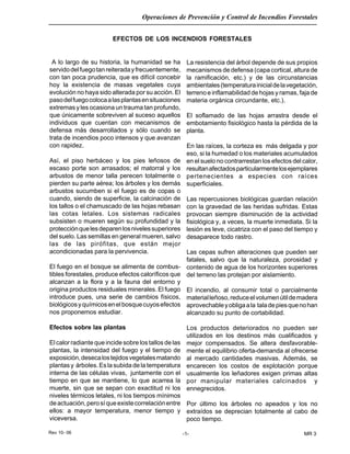 Rev 10- 06
Operaciones de Prevención y Control de Incendios Forestales
-1- MR 3
EFECTOS DE LOS INCENDIOS FORESTALES
A lo largo de su historia, la humanidad se ha
servidodelfuegotanreiteradayfrecuentemente,
con tan poca prudencia, que es difícil concebir
hoy la existencia de masas vegetales cuya
evolución no haya sido alterada por su acción. El
pasodelfuegocolocaalasplantasensituaciones
extremas y les ocasiona un trauma tan profundo,
que únicamente sobreviven al suceso aquellos
individuos que cuentan con mecanismos de
defensa más desarrollados y sólo cuando se
trata de incendios poco intensos y que avanzan
con rapidez.
Así, el piso herbáceo y los pies leñosos de
escaso porte son arrasados; el matorral y los
arbustos de menor talla perecen totalmente o
pierden su parte aérea; los árboles y los demás
arbustos sucumben si el fuego es de copas o
cuando, siendo de superficie, la calcinación de
los tallos o el chamuscado de las hojas rebasan
las cotas letales. Los sistemas radicales
subsisten o mueren según su profundidad y la
protecciónquelesdeparenlosnivelessuperiores
del suelo. Las semillas en general mueren, salvo
las de las pirófitas, que están mejor
acondicionadas para la pervivencia.
El fuego en el bosque se alimenta de combus-
tibles forestales, produce efectos caloríficos que
alcanzan a la flora y a la fauna del entorno y
origina productos residuales minerales. El fuego
introduce pues, una serie de cambios físicos,
biológicosyquímicosenelbosquecuyosefectos
nos proponemos estudiar.
Efectos sobre las plantas
El calor radiante que incide sobre los tallos de las
plantas, la intensidad del fuego y el tiempo de
exposición,desecalostejidosvegetalesmatando
plantas y árboles. Es la subida de la temperatura
interna de las células vivas, juntamente con el
tiempo en que se mantiene, lo que acarrea la
muerte, sin que se sepan con exactitud ni los
niveles térmicos letales, ni los tiempos mínimos
deactuación,perosíqueexistecorrelaciónentre
ellos: a mayor temperatura, menor tiempo y
viceversa.
La resistencia del árbol depende de sus propios
mecanismos de defensa (capa cortical, altura de
la ramificación, etc.) y de las circunstancias
ambientales(temperaturainicialdelavegetación,
terreno e inflamabilidad de hojas y ramas, faja de
materia orgánica circundante, etc.).
El soflamado de las hojas arrastra desde el
embotamiento fisiológico hasta la pérdida de la
planta.
En las raíces, la corteza es más delgada y por
eso, si la humedad o los materiales acumulados
en el suelo no contrarrestan los efectos del calor,
resultanafectadosparticularmentelosejemplares
pertenecientes a especies con raíces
superficiales.
Las repercusiones biológicas guardan relación
con la gravedad de las heridas sufridas. Estas
provocan siempre disminución de la actividad
fisiológica y, a veces, la muerte inmediata. Si la
lesión es leve, cicatriza con el paso del tiempo y
desaparece todo rastro.
Las cepas sufren alteraciones que pueden ser
fatales, salvo que la naturaleza, porosidad y
contenido de agua de los horizontes superiores
del terreno las protejan por aislamiento.
El incendio, al consumir total o parcialmente
materialleñoso,reduceelvolumenútildemadera
aprovechableyobligaala taladepiesquenohan
alcanzado su punto de cortabilidad.
Los productos deteriorados no pueden ser
utilizados en los destinos más cualificados y
mejor compensados. Se altera desfavorable-
mente el equilibrio oferta-demanda al ofrecerse
al mercado cantidades masivas. Además, se
encarecen los costos de explotación porque
usualmente los leñadores exigen primas altas
por manipular materiales calcinados y
ennegrecidos.
Por último los árboles no apeados y los no
extraídos se deprecian totalmente al cabo de
poco tiempo.
 
