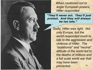 When cautioned not to anger European powers, Hitler responded:  Sadly, Hitler was right.  Not only Europe, but the world responded much to late to the aggression and violence of Hitler.  The “isolationist” and “neutral” attitude of the world led to the deaths of millions and a full scale world war that may have been prevented. “ They’ll never act.  They’ll just protest.  And they will always be too late.”   