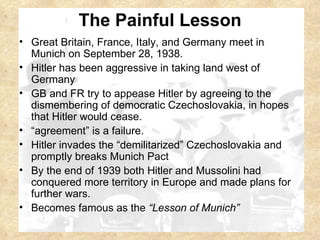The Painful Lesson Great Britain, France, Italy, and Germany meet in Munich on September 28, 1938. Hitler has been aggressive in taking land west of Germany GB and FR try to appease Hitler by agreeing to the dismembering of democratic Czechoslovakia, in hopes that Hitler would cease. “ agreement” is a failure. Hitler invades the “demilitarized” Czechoslovakia and promptly breaks Munich Pact By the end of 1939 both Hitler and Mussolini had conquered more territory in Europe and made plans for further wars.  Becomes famous as the  “Lesson of Munich” 