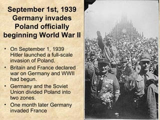September 1st, 1939 Germany invades Poland officially beginning World War II On September 1, 1939 Hitler launched a full-scale invasion of Poland. Britain and France declared war on Germany and WWII had begun. Germany and the Soviet Union divided Poland into two zones. One month later Germany invaded France 
