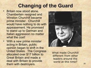 Changing of the Guard Britain now stood alone.  Chamberlain resigned and Winston Churchill became prime minister.  Churchill would have nothing to do with appeasement. He promised to stand up to German and Italian aggression no matter what the cost! With a new prime minister acting in Britain, public opinion began to shift in the United States.  The Congress allocated over $17 billion to Great Britain and made a deal with Britain to provide them with destroyers. What made Churchill different from other leaders around the world at this time? 