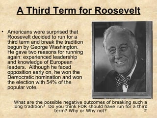 A Third Term for Roosevelt Americans were surprised that Roosevelt decided to run for a third term and break the tradition begun by George Washington.  He gave two reasons for running again: experienced leadership and knowledge of European leaders.  Although he faced opposition early on, he won the Democratic nomination and won the election with 54% of the popular vote. What are the possible negative outcomes of breaking such a long tradition?  Do you think FDR should have run for a third term? Why or Why not? 