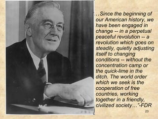 “… Since the beginning of our American history, we have been engaged in change -- in a perpetual peaceful revolution -- a revolution which goes on steadily, quietly adjusting itself to changing conditions -- without the concentration camp or the quick-lime in the ditch. The world order which we seek is the cooperation of free countries, working together in a friendly, civilized society…”-FDR   