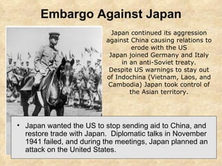 Embargo Against Japan Japan wanted the US to stop sending aid to China, and restore trade with Japan.  Diplomatic talks in November 1941 failed, and during the meetings, Japan planned an attack on the United States. Japan continued its aggression against China causing relations to erode with the US Japan joined Germany and Italy in an anti-Soviet treaty. Despite US warnings to stay out of Indochina (Vietnam, Laos, and Cambodia) Japan took control of the Asian territory. 