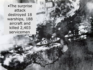 Pearl Harbor at a Glance On December 7, 1941 at 7:55 AM, Japanese bombers attacked the US fleet at Pearl Harbor, Hawaii. The surprise attack destroyed 18 warships, 188 aircraft and killed 2,403 servicemen   
