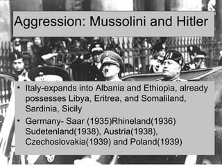 Aggression: Mussolini and Hitler  Italy-expands into Albania and Ethiopia, already possesses Libya, Eritrea, and Somaliland, Sardinia, Sicily  Germany- Saar (1935)Rhineland(1936) Sudetenland(1938), Austria(1938), Czechoslovakia(1939) and Poland(1939) 