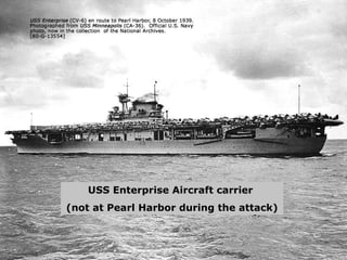 USS Enterprise Aircraft carrier  (not at Pearl Harbor during the attack) 