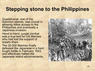 Stepping stone to the Philippines   Guadalcanal, one of the Solomon islands, was crucial in allowing Allies access to the Philippines and eventually a Japanese invasion.  Hand to hand, jungle combat was a true test for US Marines who had lost the support of supply ships.  The 20,000 Marines finally defeated the Japanese in a hard fought battle in February 1943, and effectively halted the Japanese island advancements. 