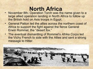 North Africa   November 8th- Operation Torch was the name given to a large allied operation landing in North Africa to follow up the British hold on Axis troops in Egypt.  General Patton led the allies across the northern coast of Africa to support the fight against the fierce General Erwin Rommel, the “desert fox.”  The eventual dismantling of Rommel’s  Afrika Corps  led the Vichy French to side with the Allies and sent a strong message to Hitler. 