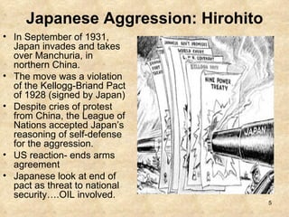 Japanese Aggression: Hirohito In September of 1931, Japan invades and takes over Manchuria, in northern China. The move was a violation of the Kellogg-Briand Pact of 1928 (signed by Japan) Despite cries of protest from China, the League of Nations accepted Japan’s reasoning of self-defense for the aggression. US reaction- ends arms agreement Japanese look at end of pact as threat to national security….OIL involved.  