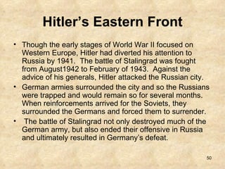 Hitler’s Eastern Front Though the early stages of World War II focused on Western Europe, Hitler had diverted his attention to Russia by 1941.  The battle of Stalingrad was fought from August1942 to February of 1943.  Against the advice of his generals, Hitler attacked the Russian city.   German armies surrounded the city and so the Russians were trapped and would remain so for several months.  When reinforcements arrived for the Soviets, they surrounded the Germans and forced them to surrender.  The battle of Stalingrad not only destroyed much of the German army, but also ended their offensive in Russia and ultimately resulted in Germany’s defeat.  