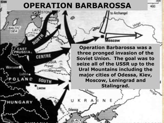 OPERATION BARBAROSSA Operation Barbarossa was a three pronged invasion of the Soviet Union.  The goal was to seize all of the USSR up to the Ural Mountains including the major cities of Odessa, Kiev, Moscow, Leningrad and Stalingrad. 