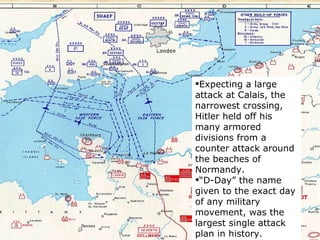 Expecting a large attack at Calais, the narrowest crossing, Hitler held off his many armored divisions from a counter attack around the beaches of Normandy. “ D-Day” the name given to the exact day of any military movement, was the largest single attack plan in history.   