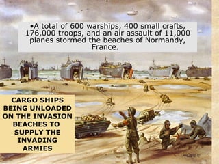 CARGO SHIPS BEING UNLOADED ON THE INVASION BEACHES TO  SUPPLY THE INVADING ARMIES A total of 600 warships, 400 small crafts, 176,000 troops, and an air assault of 11,000 planes stormed the beaches of Normandy, France.   
