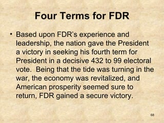Four Terms for FDR Based upon FDR’s experience and leadership, the nation gave the President a victory in seeking his fourth term for President in a decisive 432 to 99 electoral vote.  Being that the tide was turning in the war, the economy was revitalized, and American prosperity seemed sure to return, FDR gained a secure victory. 