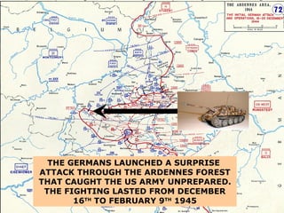 THE GERMANS LAUNCHED A SURPRISE  ATTACK THROUGH THE ARDENNES FOREST THAT CAUGHT THE US ARMY UNPREPARED .  THE   FIGHTING LASTED FROM DECEMBER 16 TH  TO FEBRUARY 9 TH  1945 