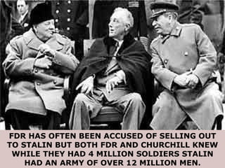 FDR HAS OFTEN BEEN ACCUSED OF SELLING OUT TO STALIN BUT BOTH FDR AND CHURCHILL KNEW WHILE THEY HAD 4 MILLION SOLDIERS STALIN HAD AN ARMY OF OVER 12 MILLION MEN. 