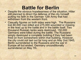 Battle for Berlin Despite the obvious hopelessness of the situation, Hitler still planned to direct the defense of the city himself putting his faith in the German 12th Army that had withdrawn from the western front.   Casualty figures on both sides were high.  The Russians lost 80,000 men killed and 275,000 wounded or missing in the lead up to the battle and in the battle itself. Two thousand Russian tanks were destroyed. 150,000 Germans were killed during the battle. The Russians simply destroyed a complete building if they had been fired on from somewhere within that building. However, the city could not last out for long and on May 2nd 1945, Berlin surrendered to the Russians and the war in Europe all but ended. Germany unconditionally surrendered on May 7th.  