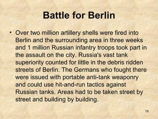 Battle for Berlin Over two million artillery shells were fired into Berlin and the surrounding area in three weeks and 1 million Russian infantry troops took part in the assault on the city. Russia's vast tank superiority counted for little in the debris ridden streets of Berlin. The Germans who fought there were issued with portable anti-tank weaponry and could use hit-and-run tactics against Russian tanks. Areas had to be taken street by street and building by building.  