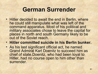 German Surrender Hitler decided to await the end in Berlin, where he could still manipulate what was left of the command apparatus. Most of his political and military associates chose to leave the capital for places in north and south Germany likely to be out of the Soviet reach.  Hitler committed suicide in his Berlin bunker. As his last significant official act, he named Grand Admiral Karl Doenitz to succeed him as chief of state.Doenitz, who had been loyal to Hitler, had no course open to him other than surrender.  