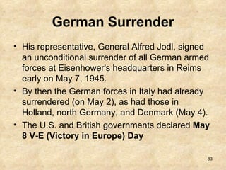 German Surrender His representative, General Alfred Jodl, signed an unconditional surrender of all German armed forces at Eisenhower's headquarters in Reims early on May 7, 1945.  By then the German forces in Italy had already surrendered (on May 2), as had those in Holland, north Germany, and Denmark (May 4).  The U.S. and British governments declared  May 8 V-E (Victory in Europe) Day 
