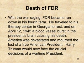 Death of FDR With the war raging, FDR became run down in his fourth term.  He traveled to his therapy center in Georgia to rest, and on April 12, 1945 a blood vessel burst in the president’s brain causing his death.  America was devastated and mourned the lost of a true American President.  Harry Truman would now face the crucial decisions of a wartime President. 