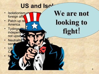 US and Isolationism Isolationism-remaining out of foreign affairs. Patch up relations with Latin America Tydings-McDuffie Act gives independence to Phillipines (to not upset JP) Neutrality Act of 1936 -stops sending arms to nations at war US refuses to join the World Court in the League of Nations  Neutrality Act of 1937 -changes arms sales to “cash and carry” We are not looking to fight! 