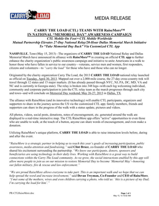 MEDIA RELEASE
PR-CTLRaiseMore.doc Page 1 of 1
May 15, 13 10:52 AM
CARRY THE LOAD (CTL) TEAMS WITH RaiseMore™
IN NATIONAL “MEMORIAL DAY” AWARENESS CAMPAIGN
CTL Mobile On Foot • CTL Mobile Worldwide
Mutual Partnership Elevates 27-Day National Relay/20-Hour Dallas Memorial March Initiative
To “Take Memorial Day Back” Via Customized CTL App
NASHVILLE, Tenn (May 15, 2013) –The organizers of CARRY THE LOAD National Relay and Dallas
Memorial March have announced its alliance with RaiseMore™ in creating an official CTL app to further
enhance the charity organization’s public awareness campaign and initiative to unite Americans in a walk to
honor those who have fallen in service to our country—veterans, service men and women, first responders,
citizens and volunteers—to “carry the load” for those who have and those who can no longer.
Originated by the charity organization Carry The Load, the 2013 CARRY THE LOAD national relay launched
as official on Tuesday, April 30, 2013. Mapped out over a 2,000-mile course, the 27-day cross-country trek will
travel through 12 states and 15 major markets. (It has already passed through NYC, NJ, PA, DC, MD, VA and
NC and is currently in Georgia state). The relay is broken into 348 legs--with each leg welcoming individual,
community and corporate participation to join the CTL relay team as the march progresses through each city
and town--and will conclude on Memorial Day weekend, May 26-27, 2013 in Dallas, TX.
The alliance with RaiseMore (and its innovative technology) will enable CTL participants, organizers and
supporters to share in the journey across the US via the customized CTL app; family members, friends and
supporters can share in the progress of the walk with a status update, pictures and videos.
All photos, videos, social posts, donations, notes of encouragement, etc. generated around the walk are
displayed to a real-time interactive map. The CTL/RaiseMore app offers “active” opportunities to even those
who are unable to walk; at the touch of a button, anyone can share words of encouragement, and even make a
donation.
Utilizing RaiseMore’s unique platform, CARRY THE LOAD is able to raise interaction levels before, during
and after the event.
“RaiseMore is a strategic partner in helping us to reach this year’s goals of increasing participation, public
awareness, media attention and fundraising,” said Clint Bruce, co-founder of CARRY THE LOAD who
shared his excitement surrounding the partnership. “We know our participants, donors, sponsors and
beneficiaries are using technology in their daily lives. Working with RaiseMore is a great way to build
connections within the Carry The Load community. As we grow, the social interactions enabled by this app will
allow more people to join us on our mission to restore Memorial Day to become ‘Memorial May’--honoring
our fallen military, fire & rescue and law enforcement.”
“We are proud RaiseMore allows everyone to take part. This is an important walk and we hope that we can
help spread the word and increase involvement,” said Devan Twyman, Co-Founder and CEO of RaiseMore.
“I met some of the mothers, wives and even children carrying a photo, who told us: ‘this is a picture of my Dad;
I’m carrying the load for him’.”
 
