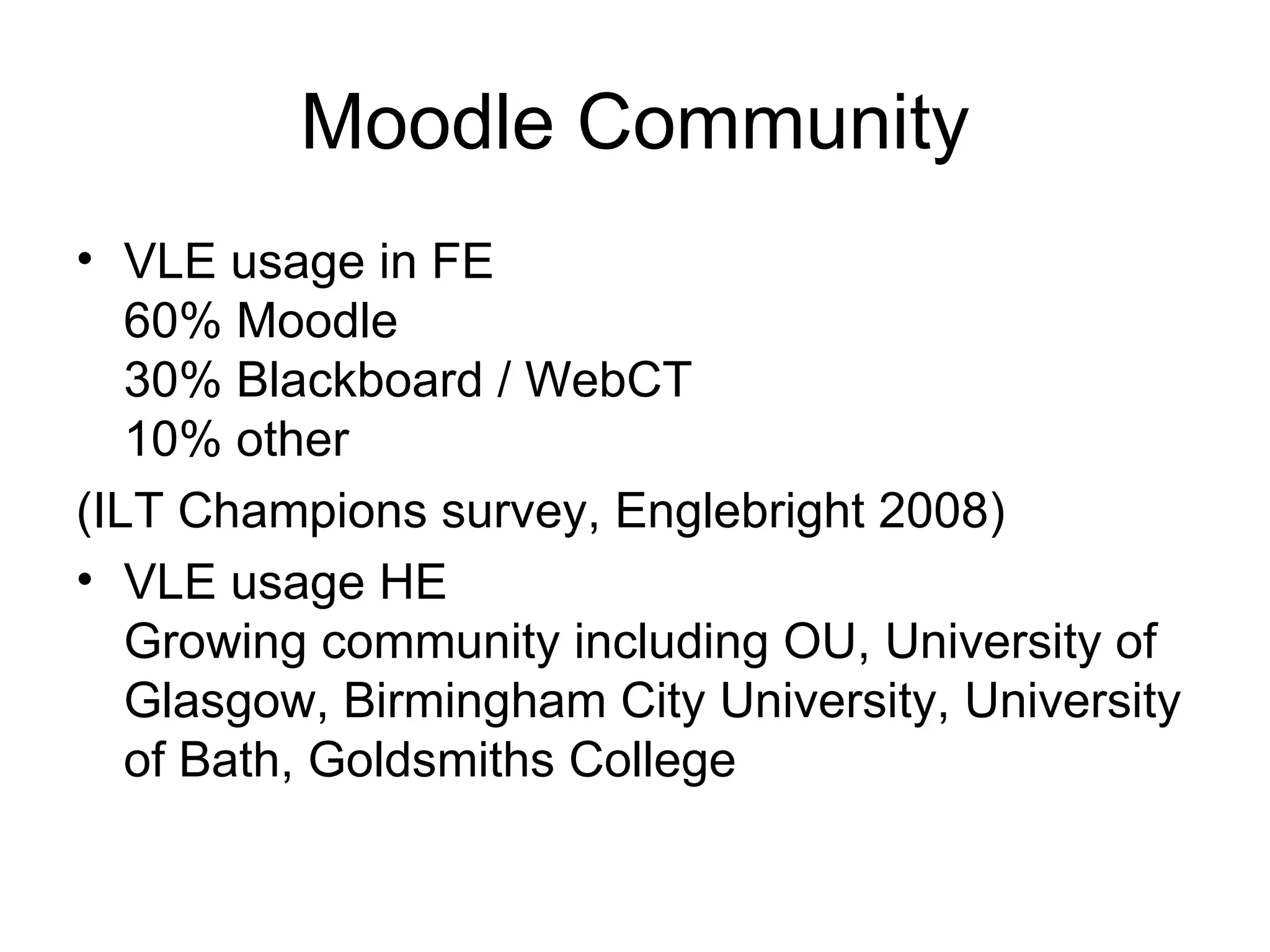Moodle Community VLE usage in FE 60% Moodle 30% Blackboard / WebCT 10% other (ILT Champions survey, Englebright 2008) VLE usage HE Growing community including OU, University of Glasgow, Birmingham City University, University of Bath, Goldsmiths College