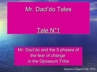 Mr. Dacl’do Tales


         Tale N°1


Mr. Dacl’do and the 5 phases of
       the fear of change
     in the Opossum Tribe
                       Damiano Dragone Feb. 2013
 