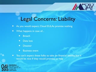 Legal Concerns: Liability
•   As you would expect, Cloud EULAs promise nothing

•   What happens in case of...

      •    Breach

      •    Data loss

      •    Disaster

      •    Business event

•   You can’t expect these folks to take on financial liability, but it
    would be nice if they would promise to help
 