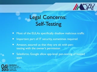 Legal Concerns:
                Self-Testing
•   Most of the EULAs specifically disallow malicious traffic

•   Important part of IT security, sometimes required

•   Amazon, assured us that they are ok with pen-
    testing with the owner’s permission

•   Salesforce, Google allow app-level pen-testing of hosted
    apps
 