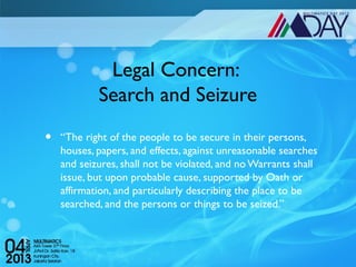 Legal Concern:
            Search and Seizure
•   “The right of the people to be secure in their persons,
    houses, papers, and effects, against unreasonable searches
    and seizures, shall not be violated, and no Warrants shall
    issue, but upon probable cause, supported by Oath or
    affirmation, and particularly describing the place to be
    searched, and the persons or things to be seized.”
 
