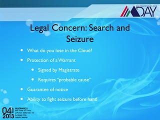 Legal Concern: Search and
              Seizure
•   What do you lose in the Cloud?

•   Protection of a Warrant

      •   Signed by Magistrate

      •   Requires “probable cause”

•   Guarantee of notice

•   Ability to fight seizure before hand
 