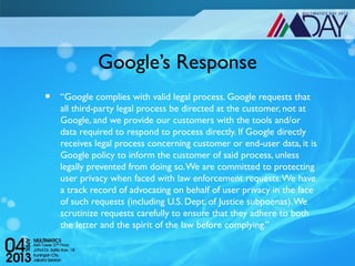 Google’s Response
•   “Google complies with valid legal process. Google requests that
    all third-party legal process be directed at the customer, not at
    Google, and we provide our customers with the tools and/or
    data required to respond to process directly. If Google directly
    receives legal process concerning customer or end-user data, it is
    Google policy to inform the customer of said process, unless
    legally prevented from doing so. We are committed to protecting
    user privacy when faced with law enforcement requests. We have
    a track record of advocating on behalf of user privacy in the face
    of such requests (including U.S. Dept. of Justice subpoenas). We
    scrutinize requests carefully to ensure that they adhere to both
    the letter and the spirit of the law before complying.”
 