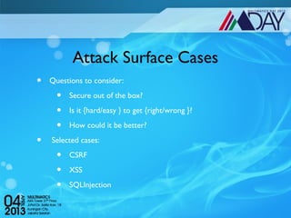 Attack Surface Cases
•   Questions to consider:

      •   Secure out of the box?

      •   Is it {hard/easy } to get {right/wrong }?

      •   How could it be better?

•    Selected cases:

      •   CSRF

      •   XSS

      •   SQLInjection
 