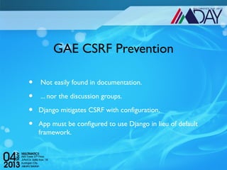 GAE CSRF Prevention

•    Not easily found in documentation.

•    ... nor the discussion groups.

•   Django mitigates CSRF with configuration.

•   App must be configured to use Django in lieu of default
    framework.
 