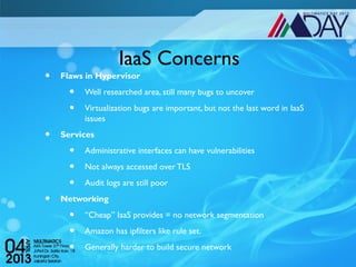 IaaS Concerns
•   Flaws in Hypervisor

      •   Well researched area, still many bugs to uncover

      •   Virtualization bugs are important, but not the last word in IaaS
          issues

•   Services

      •   Administrative interfaces can have vulnerabilities

      •   Not always accessed over TLS

      •   Audit logs are still poor

•   Networking

      •   “Cheap” IaaS provides = no network segmentation

      •   Amazon has ipfilters like rule set.

      •   Generally harder to build secure network
 